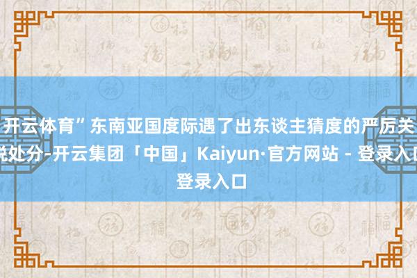 开云体育”　　东南亚国度际遇了出东谈主猜度的严厉关税处分-开云集团「中国」Kaiyun·官方网站 - 登录入口