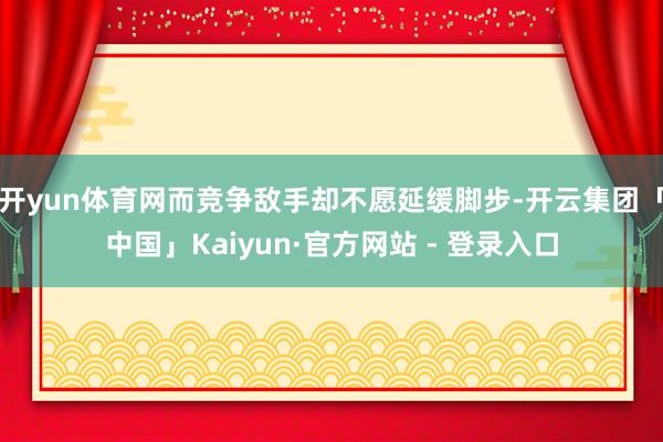 开yun体育网而竞争敌手却不愿延缓脚步-开云集团「中国」Kaiyun·官方网站 - 登录入口