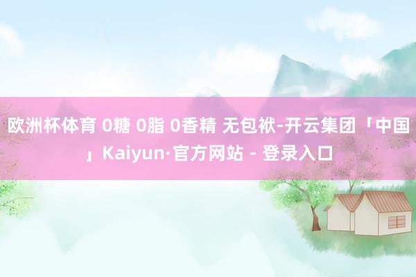 欧洲杯体育 0糖 0脂 0香精 无包袱-开云集团「中国」Kaiyun·官方网站 - 登录入口