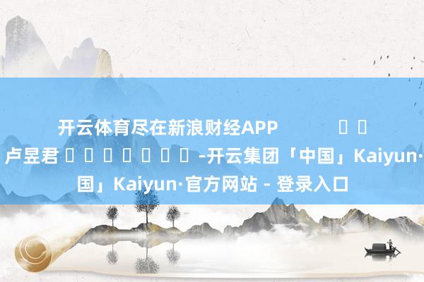 开云体育尽在新浪财经APP            						牵累裁剪：卢昱君 							-开云集团「中国」Kaiyun·官方网站 - 登录入口