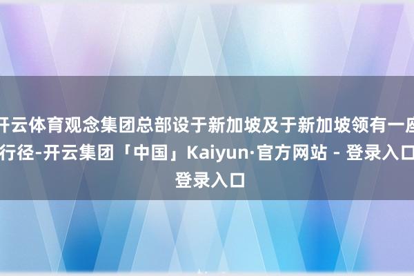 开云体育观念集团总部设于新加坡及于新加坡领有一座行径-开云集团「中国」Kaiyun·官方网站 - 登录入口