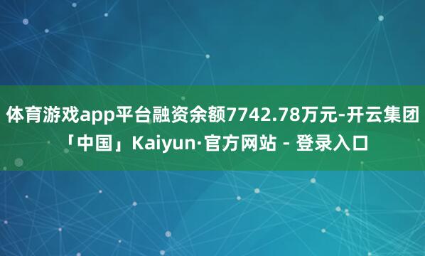 体育游戏app平台融资余额7742.78万元-开云集团「中国」Kaiyun·官方网站 - 登录入口
