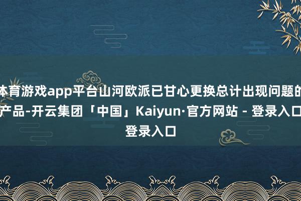 体育游戏app平台山河欧派已甘心更换总计出现问题的产品-开云集团「中国」Kaiyun·官方网站 - 登录入口
