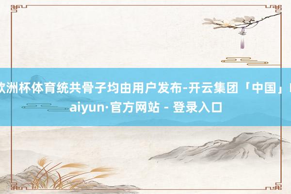 欧洲杯体育统共骨子均由用户发布-开云集团「中国」Kaiyun·官方网站 - 登录入口