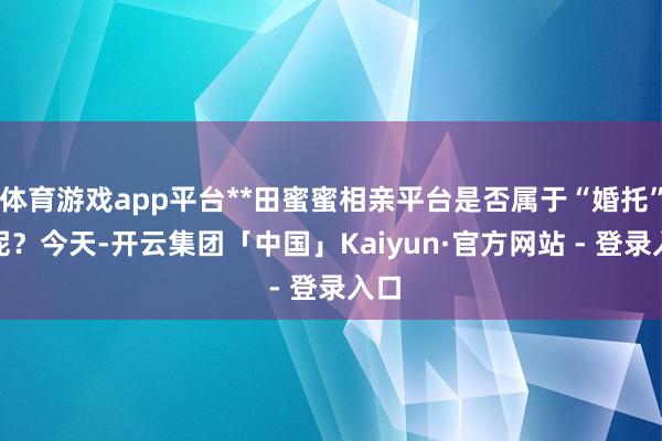 体育游戏app平台**田蜜蜜相亲平台是否属于“婚托”**呢？今天-开云集团「中国」Kaiyun·官方网站 - 登录入口