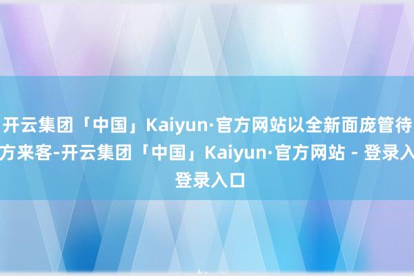 开云集团「中国」Kaiyun·官方网站以全新面庞管待八方来客-开云集团「中国」Kaiyun·官方网站 - 登录入口