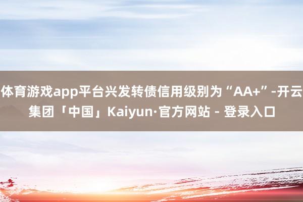 体育游戏app平台兴发转债信用级别为“AA+”-开云集团「中国」Kaiyun·官方网站 - 登录入口