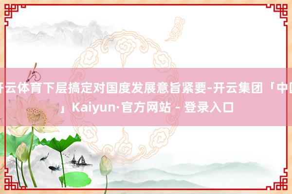 开云体育下层搞定对国度发展意旨紧要-开云集团「中国」Kaiyun·官方网站 - 登录入口