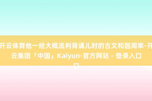 开云体育他一经大概流利背诵儿时的古文和圆周率-开云集团「中国」Kaiyun·官方网站 - 登录入口