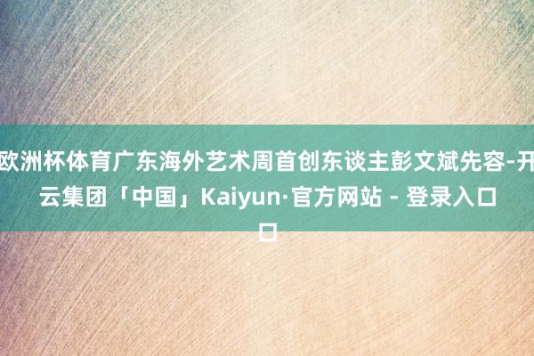 欧洲杯体育广东海外艺术周首创东谈主彭文斌先容-开云集团「中国」Kaiyun·官方网站 - 登录入口