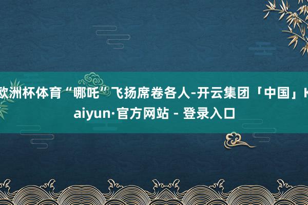 欧洲杯体育“哪吒”飞扬席卷各人-开云集团「中国」Kaiyun·官方网站 - 登录入口