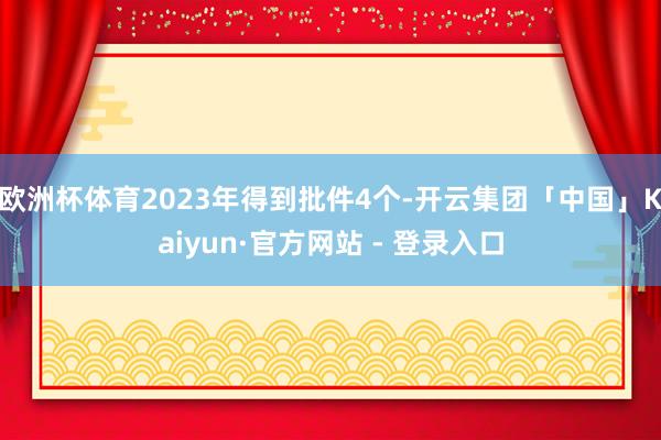 欧洲杯体育2023年得到批件4个-开云集团「中国」Kaiyun·官方网站 - 登录入口