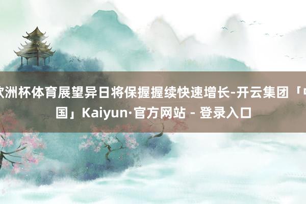 欧洲杯体育展望异日将保握握续快速增长-开云集团「中国」Kaiyun·官方网站 - 登录入口