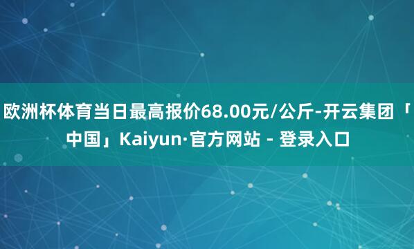 欧洲杯体育当日最高报价68.00元/公斤-开云集团「中国」Kaiyun·官方网站 - 登录入口