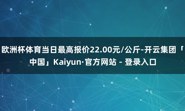 欧洲杯体育当日最高报价22.00元/公斤-开云集团「中国」Kaiyun·官方网站 - 登录入口