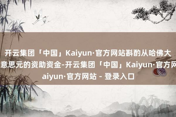 开云集团「中国」Kaiyun·官方网站斟酌从哈佛大学撤除30亿好意思元的资助资金-开云集团「中国」Kaiyun·官方网站 - 登录入口