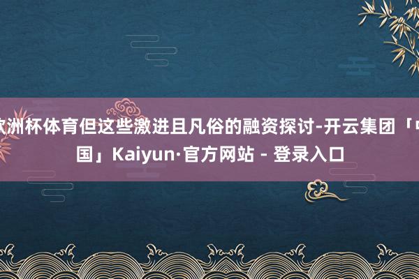 欧洲杯体育但这些激进且凡俗的融资探讨-开云集团「中国」Kaiyun·官方网站 - 登录入口