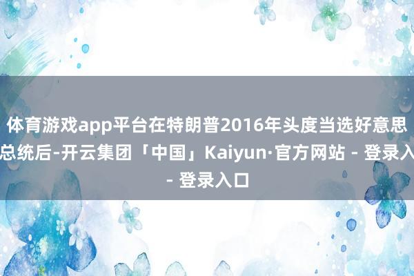 体育游戏app平台在特朗普2016年头度当选好意思国总统后-开云集团「中国」Kaiyun·官方网站 - 登录入口