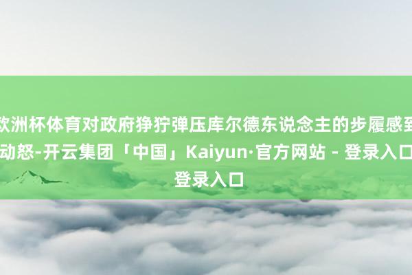 欧洲杯体育对政府狰狞弹压库尔德东说念主的步履感到动怒-开云集团「中国」Kaiyun·官方网站 - 登录入口