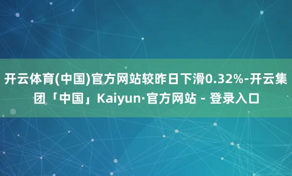 开云体育(中国)官方网站较昨日下滑0.32%-开云集团「中国」Kaiyun·官方网站 - 登录入口