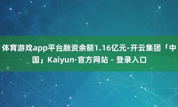 体育游戏app平台融资余额1.16亿元-开云集团「中国」Kaiyun·官方网站 - 登录入口