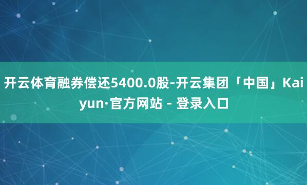 开云体育融券偿还5400.0股-开云集团「中国」Kaiyun·官方网站 - 登录入口