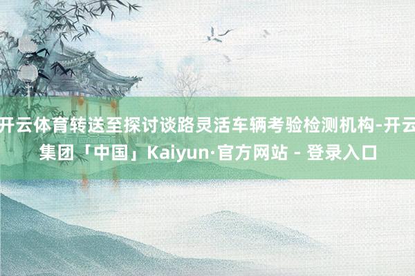 开云体育转送至探讨谈路灵活车辆考验检测机构-开云集团「中国」Kaiyun·官方网站 - 登录入口