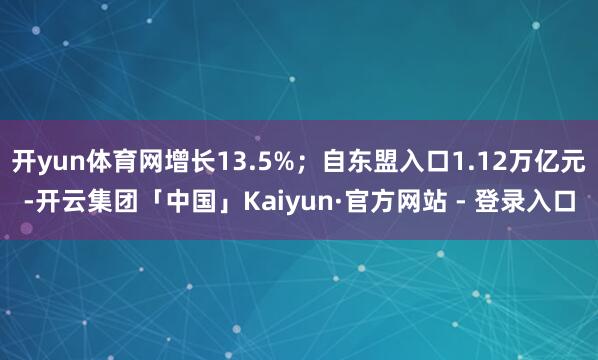 开yun体育网增长13.5%；自东盟入口1.12万亿元-开云集团「中国」Kaiyun·官方网站 - 登录入口