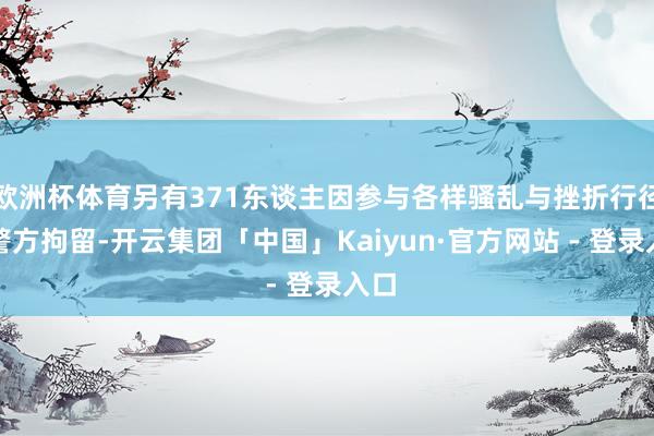 欧洲杯体育另有371东谈主因参与各样骚乱与挫折行径被警方拘留-开云集团「中国」Kaiyun·官方网站 - 登录入口