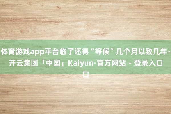 体育游戏app平台临了还得“等候”几个月以致几年-开云集团「中国」Kaiyun·官方网站 - 登录入口