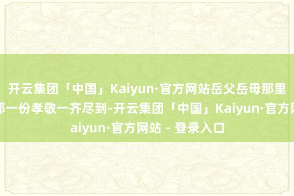 开云集团「中国」Kaiyun·官方网站岳父岳母那里我也会把你的那一份孝敬一齐尽到-开云集团「中国」Kaiyun·官方网站 - 登录入口