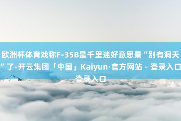 欧洲杯体育戏称F-35B是千里迷好意思景“别有洞天”了-开云集团「中国」Kaiyun·官方网站 - 登录入口