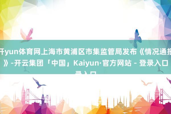 开yun体育网上海市黄浦区市集监管局发布《情况通报》-开云集团「中国」Kaiyun·官方网站 - 登录入口