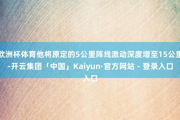 欧洲杯体育他将原定的5公里阵线激动深度增至15公里-开云集团「中国」Kaiyun·官方网站 - 登录入口