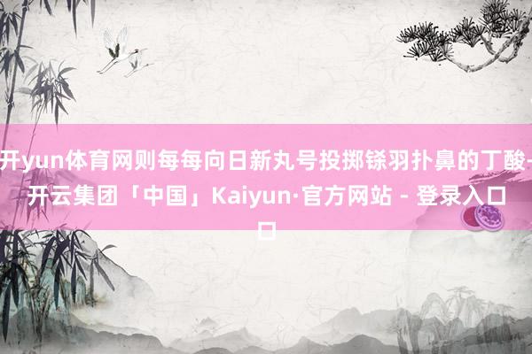 开yun体育网则每每向日新丸号投掷铩羽扑鼻的丁酸-开云集团「中国」Kaiyun·官方网站 - 登录入口