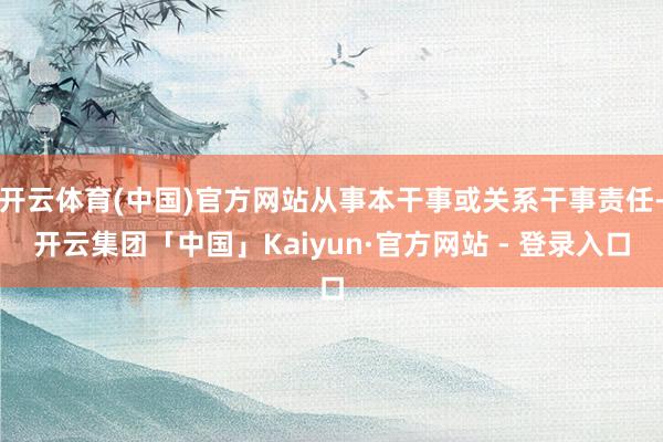 开云体育(中国)官方网站从事本干事或关系干事责任-开云集团「中国」Kaiyun·官方网站 - 登录入口