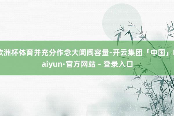 欧洲杯体育并充分作念大阛阓容量-开云集团「中国」Kaiyun·官方网站 - 登录入口