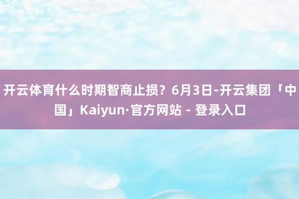 开云体育什么时期智商止损？　　6月3日-开云集团「中国」Kaiyun·官方网站 - 登录入口