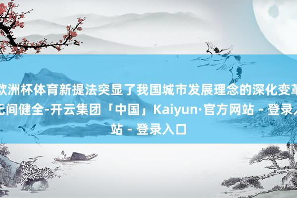 欧洲杯体育新提法突显了我国城市发展理念的深化变革与无间健全-开云集团「中国」Kaiyun·官方网站 - 登录入口
