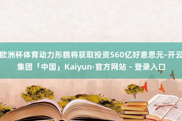 欧洲杯体育动力形貌将获取投资560亿好意思元-开云集团「中国」Kaiyun·官方网站 - 登录入口