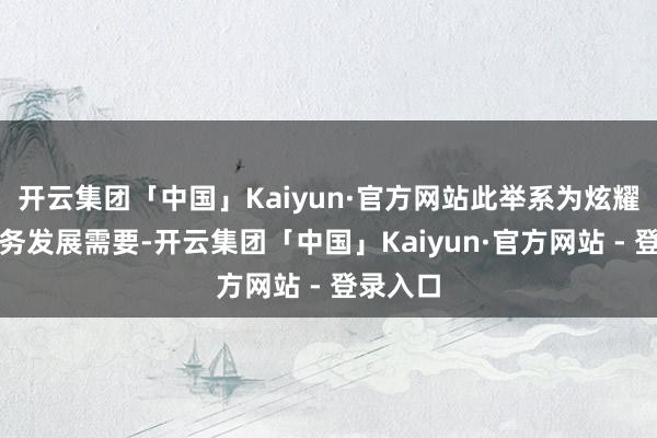 开云集团「中国」Kaiyun·官方网站此举系为炫耀公司业务发展需要-开云集团「中国」Kaiyun·官方网站 - 登录入口