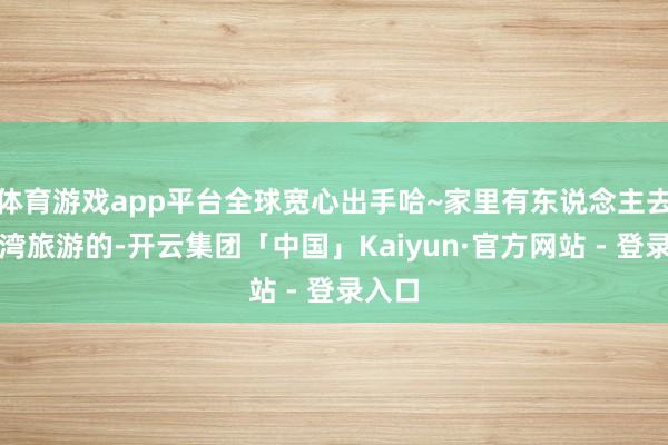 体育游戏app平台全球宽心出手哈~家里有东说念主去过台湾旅游的-开云集团「中国」Kaiyun·官方网站 - 登录入口