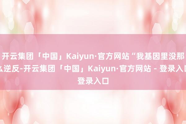 开云集团「中国」Kaiyun·官方网站“我基因里没那么逆反-开云集团「中国」Kaiyun·官方网站 - 登录入口