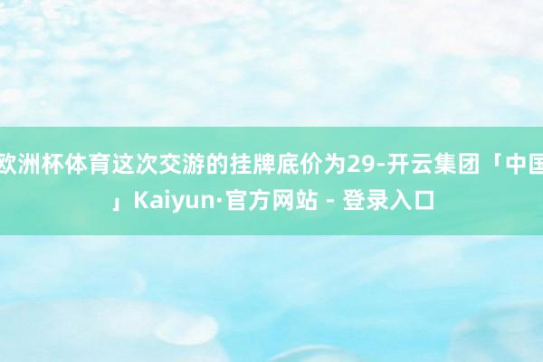 欧洲杯体育这次交游的挂牌底价为29-开云集团「中国」Kaiyun·官方网站 - 登录入口