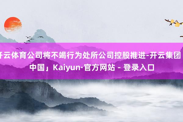 开云体育公司将不竭行为处所公司控股推进-开云集团「中国」Kaiyun·官方网站 - 登录入口