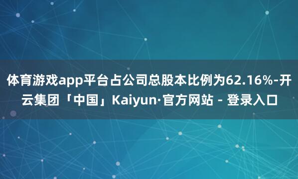 体育游戏app平台占公司总股本比例为62.16%-开云集团「中国」Kaiyun·官方网站 - 登录入口