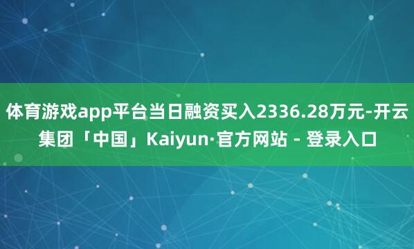 体育游戏app平台当日融资买入2336.28万元-开云集团「中国」Kaiyun·官方网站 - 登录入口