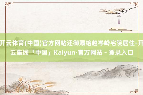 开云体育(中国)官方网站还御赐给赵岑岭宅院居住-开云集团「中国」Kaiyun·官方网站 - 登录入口
