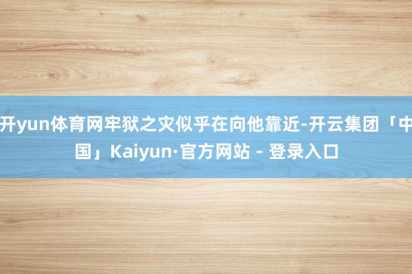 开yun体育网牢狱之灾似乎在向他靠近-开云集团「中国」Kaiyun·官方网站 - 登录入口