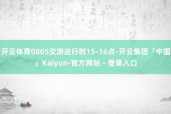 开云体育0805交游进行时15-16点-开云集团「中国」Kaiyun·官方网站 - 登录入口